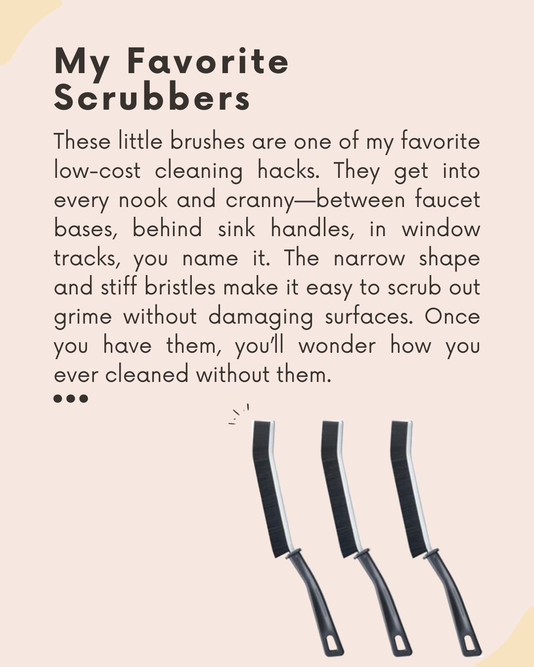 These little brushes are one of my favorite low-cost cleaning hacks. They get into every nook and cranny—between faucet bases, behind sink handles, in window tracks, you name it. The narrow shape